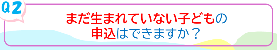 まだ生まれていない子どもの申込はできますか？