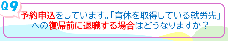 予約申込をしています。「育休を取得している就労先」への復帰前に退職する場合はどうなりますか？